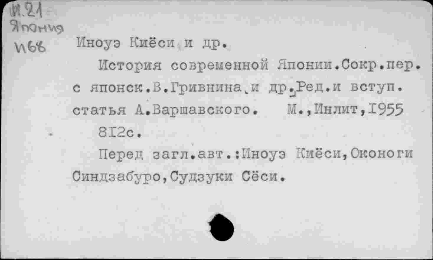 ﻿Иноуэ Киёси.и др.
История современной Японии.Сокр.пер. с японск.В.Гривниначи др^Ред.и вступ. статья А.Варшавского. М.,Инлит,1955 812с.
Перед загл.авт.:Иноуэ Киёси,Оконоги Синдзабуро,Судзуки Сёси.